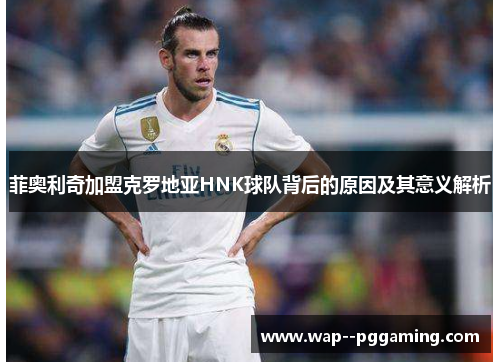 菲奥利奇加盟克罗地亚HNK球队背后的原因及其意义解析