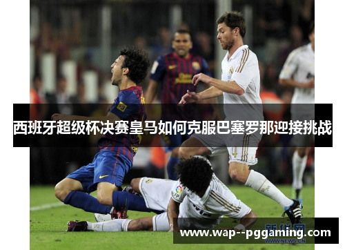 西班牙超级杯决赛皇马如何克服巴塞罗那迎接挑战