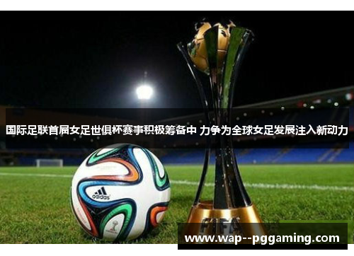 国际足联首届女足世俱杯赛事积极筹备中 力争为全球女足发展注入新动力